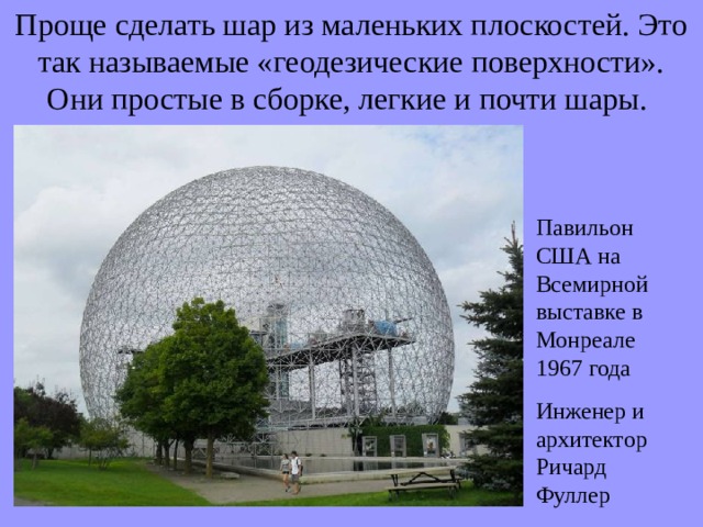 Проще сделать шар из маленьких плоскостей. Это так называемые «геодезические поверхности». Они простые в сборке, легкие и почти шары. Павильон США на Всемирной выставке в Монреале 1967 года Инженер  и архитектор Ричард Фуллер 