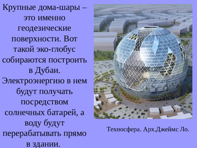 Крупные дома-шары – это именно геодезические поверхности. Вот такой эко-глобус собираются построить в Дубаи. Электроэнергию в нем будут получать посредством солнечных батарей, а воду будут перерабатывать прямо в здании. Техносфера. Арх.Джеймс Ло.  