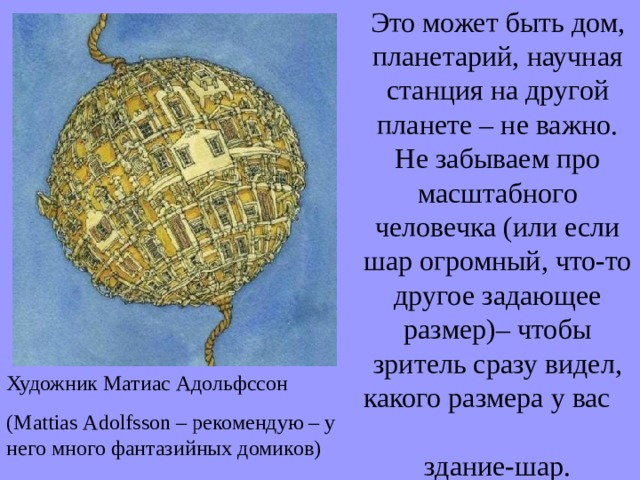 Это может быть дом, планетарий, научная станция на другой планете – не важно. Не забываем про масштабного человечка (или если шар огромный, что-то другое задающее размер)– чтобы зритель сразу видел, какого размера у вас здание-шар. Художник Матиас Адольфссон ( M attias A dolfsson – рекомендую – у него много фантазийных домиков) 