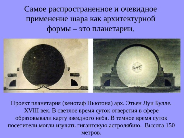 Самое распространенное и очевидное применение шара как архитектурной формы – это планетарии. Проект планетария (кенотаф Ньютона) арх. Этьен Луи Булле. XVIII век. В светлое время суток отверстия в сфере образовывали карту звездного неба. В темное время суток посетители могли изучать гигантскую астролябию. Высота 150 метров. 