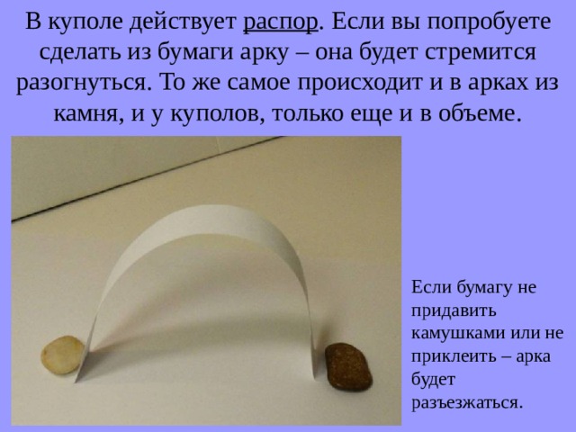 В куполе действует распор . Если вы попробуете сделать из бумаги арку – она будет стремится разогнуться. То же самое происходит и в арках из камня, и у куполов, только еще и в объеме. Если бумагу не придавить камушками или не приклеить – арка будет разъезжаться. 