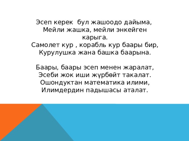 Эсеп керек бул жашоодо дайыма, Мейли жашка, мейли энкейген карыга. Самолет кур , корабль кур баары бир, Курулушка жана башка баарына. Баары, баары эсеп менен жаралат, Эсеби жок иши жүрбөйт такалат. Ошондуктан математика илими, Илимдердин падышасы аталат. 