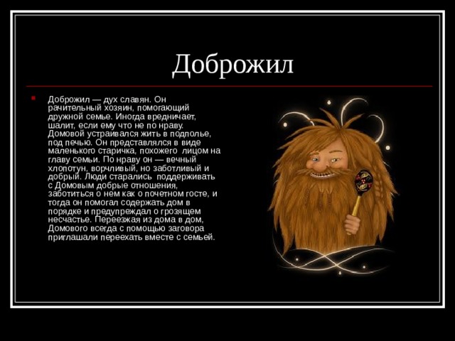  Доброжил Доброжил — дух славян. Он рачительный хозяин, помогающий дружной семье. Иногда вредничает, шалит, если ему что не по нраву. Домовой устраивался жить в подполье, под печью. Он представлялся в виде маленького старичка, похожего  лицом на главу семьи. По нраву он — вечный хлопотун, ворчливый, но заботливый и добрый. Люди старались  поддерживать с Домовым добрые отношения, заботиться о нем как о почетном госте, и тогда он помогал содержать дом в порядке и предупреждал о грозящем несчастье. Переезжая из дома в дом, Домового всегда с помощью заговора приглашали переехать вместе с семьей. 