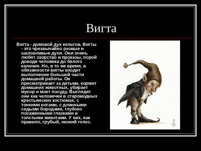 Вигта  Вигта - домовой дух кельтов. Вигты - это чрезвычайно резвые и шаловливые духи. Они очень любят озорство и проказы, порой доводя человека до белого каления. Но, в то же время, в обязанности вигты входит выполнение большой части домашней работы. Он присматривает за детьми, кормит домашних животных, убирает мусор и моет посуду. Выглядят они как человечки в старомодных крестьянских костюмах, с тонкими ногами, с длинными седыми бородами, глубоко посаженными глазками и толстыми животами. У них, как правило, грубый, низкий голос. 