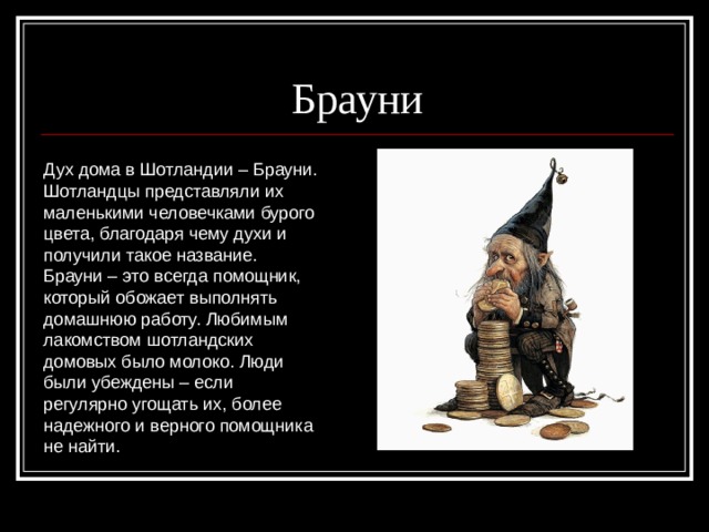 Брауни  Дух дома в Шотландии – Брауни. Шотландцы представляли их маленькими человечками бурого цвета, благодаря чему духи и получили такое название. Брауни – это всегда помощник, который обожает выполнять домашнюю работу. Любимым лакомством шотландских домовых было молоко. Люди были убеждены – если регулярно угощать их, более надежного и верного помощника не найти. 
