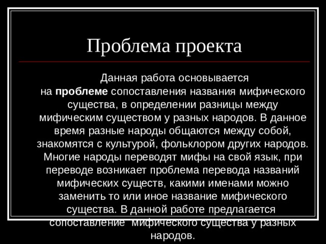 Проблема проекта  Данная работа основывается на  проблеме  сопоставления названия мифического существа, в определении разницы между мифическим существом у разных народов. В данное время разные народы общаются между собой, знакомятся с культурой, фольклором других народов. Многие народы переводят мифы на свой язык, при переводе возникает проблема перевода названий мифических существ, какими именами можно заменить то или иное название мифического существа. В данной работе предлагается сопоставление мифического существа у разных народов. 