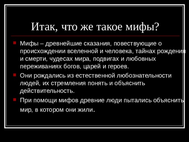 Итак, что же такое мифы? Мифы – древнейшие сказания, повествующие о происхождении вселенной и человека, тайнах рождения и смерти, чудесах мира, подвигах и любовных переживаниях богов, царей и героев. Они рождались из естественной любознательности людей, их стремления понять и объяснить действительность. При помощи мифов древние люди пытались объяснить мир, в котором они жили . 