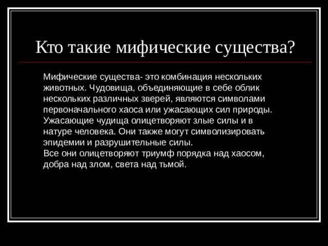 Кто такие мифические существа? Мифические существа- это комбинация нескольких животных. Чудовища, объединяющие в себе облик нескольких различных зверей, являются символами первоначального хаоса или ужасающих сил природы. Ужасающие чудища олицетворяют злые силы и в натуре человека. Они также могут символизировать эпидемии и разрушительные силы. Все они олицетворяют триумф порядка над хаосом, добра над злом, света над тьмой. 