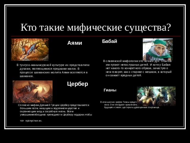 Кто такие мифические существа?  Бабай    В славянской мифологии это ночной дух. Обычно им пугают непослушных детей. И хотя у Бабая нет какого-то конкретного образа, зачастую о нем говорят, как о старике с мешком, в который он сажает вредных детей.  Аями   В тунгусо-маньчжурской культуре их представляли духами, являющимися предками магов. В процессе шаманских молитв Аями вселяются в шаманов.  Цербер  Согласно мифам Древней Греции Цербер представляется большим псом, живущим в подземном царстве и охраняющим вход в загробную жизнь. Всем умершимнеобходимо преподнести Церберу подарки,чтобы тот  пропустил их.  Гианы   В итальянских мифах Гианы представлены в виде духов женского пола. Они обладают привлекательностью, могут предсказывать будущее и знают, где скрыты драгоценные сокровища. 
