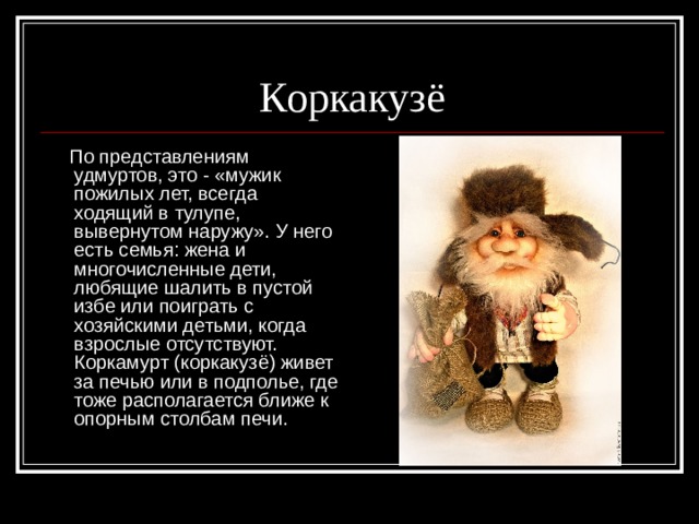 Коркакузё  По представлениям удмуртов, это - «мужик пожилых лет, всегда ходящий в тулупе, вывернутом наружу». У него есть семья: жена и многочисленные дети, любящие шалить в пустой избе или поиграть с хозяйскими детьми, когда взрослые отсутствуют. Коркамурт (коркакузё) живет за печью или в подполье, где тоже располагается ближе к опорным столбам печи. 