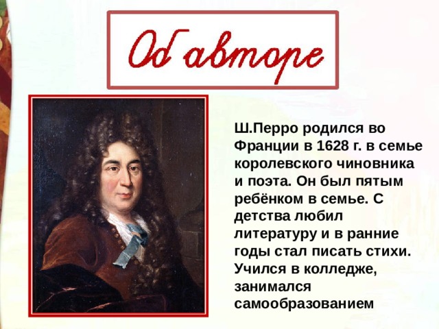 Ш.Перро родился во Франции в 1628 г. в семье королевского чиновника и поэта. Он был пятым ребёнком в семье. С детства любил литературу и в ранние годы стал писать стихи. Учился в колледже, занимался самообразованием 
