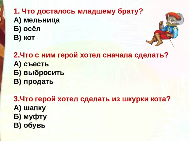 1. Что досталось младшему брату? А) мельница Б) осёл В) кот  2.Что с ним герой хотел сначала сделать? А) съесть Б) выбросить В) продать  3.Что герой хотел сделать из шкурки кота? А) шапку Б) муфту В) обувь 