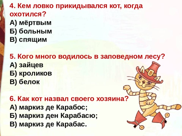 4. Кем ловко прикидывался кот, когда охотился? А) мёртвым Б) больным В) спящим  5. Кого много водилось в заповедном лесу? А) зайцев Б) кроликов В) белок  6. Как кот назвал своего хозяина? А) маркиз де Карабос; Б) маркиз ден Карабасю; В) маркиз де Карабас. 