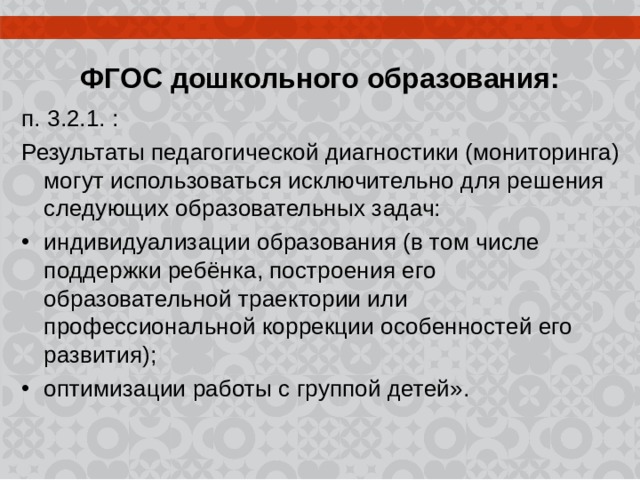  ФГОС дошкольного образования: п. 3.2.1. : Результаты педагогической диагностики (мониторинга) могут использоваться исключительно для решения следующих образовательных задач: индивидуализации образования (в том числе поддержки ребёнка, построения его образовательной траектории или профессиональной коррекции особенностей его развития); оптимизации работы с группой детей». 