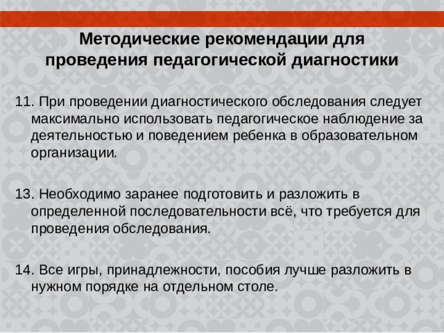  Методические рекомендации для проведения педагогической диагностики 11. При проведении диагностического обследования следует максимально использовать педагогическое наблюдение за деятельностью и поведением ребенка в образовательном организации. 13. Необходимо заранее подготовить и разложить в определенной последовательности всё, что требуется для проведения обследования. 14. Все игры, принадлежности, пособия лучше разложить в нужном порядке на отдельном столе. 