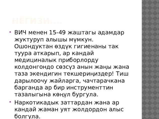  негизи.... ВИЧ менен 15-49 жаштагы адамдар жуктуруп алышы мүмкун. Ошондуктан өздүк гигиенаны так туура аткарып, ар кандай медициналык приборлорду колдонгондо сөзсүз анын жаңы жана таза экендигин текшериңиздер! Тиш дарылоочу жайларга, чачтарачкана барганда ар бир инструменттин тазалыгына көңүл бургула. Наркотикадык заттардан жана ар кандай жаман уят жолдордон алыс болгула. 