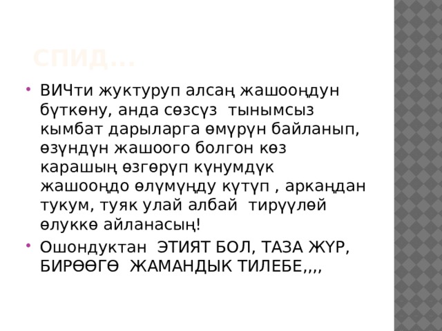  СПИД... ВИЧти жуктуруп алсаң жашооңдун бүткөну, анда сөзсүз тынымсыз кымбат дарыларга өмүрүн байланып, өзүндүн жашоого болгон көз карашың өзгөрүп күнумдүк жашооңдо өлүмүңду күтүп , аркаңдан тукум, туяк улай албай тирүүлөй өлуккө айланасың! Ошондуктан ЭТИЯТ БОЛ, ТАЗА ЖҮР, БИРӨӨГӨ ЖАМАНДЫК ТИЛЕБЕ,,,, 