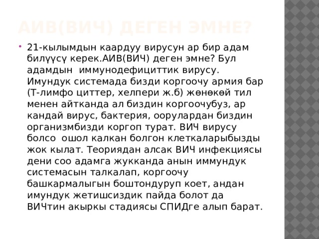 АИВ(ВИЧ) деген эмне? 21-кылымдын каардуу вирусун ар бир адам билүүсү керек.АИВ(ВИЧ) деген эмне? Бул адамдын иммунодефициттик вирусу. Имундук системада бизди коргоочу армия бар (Т-лимфо циттер, хелпери ж.б) жөнөкөй тил менен айтканда ал биздин коргоочубуз, ар кандай вирус, бактерия, оорулардан биздин организмбизди коргоп турат. ВИЧ вирусу болсо ошол калкан болгон клеткаларыбызды жок кылат. Теориядан алсак ВИЧ инфекциясы дени соо адамга жукканда анын иммундук системасын талкалап, коргоочу башкармалыгын боштондуруп коет, андан имундук жетишсиздик пайда болот да ВИЧтин акыркы стадиясы СПИДге алып барат. 
