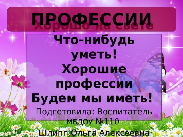 ПРОФЕССИИ Хорошо на свете  Что-нибудь уметь!  Хорошие профессии  Будем мы иметь!  Подготовила: Воспитатель МБДОУ №110 Шлипп Ольга Алексеевна 