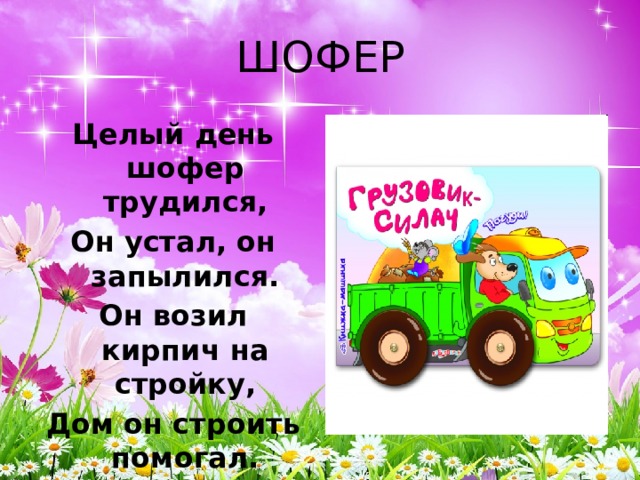 ШОФЕР Целый день шофер трудился, Он устал, он запылился. Он возил кирпич на стройку, Дом он строить помогал. А теперь ведет на мойку Свой огромный самосвал 