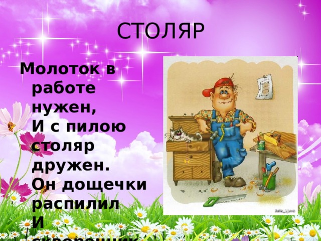 СТОЛЯР Молоток в работе нужен,  И с пилою столяр дружен.  Он дощечки распилил  И скворечник смастерил. 