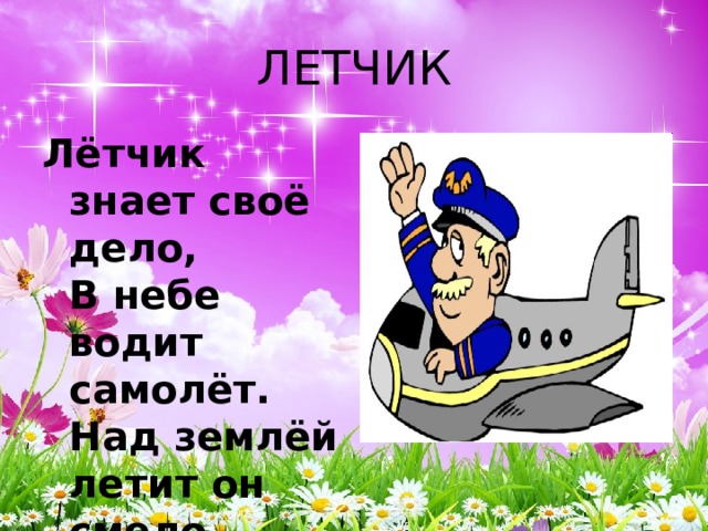ЛЕТЧИК Лётчик знает своё дело,  В небе водит самолёт.  Над землёй летит он смело,  Совершая перелёт. 