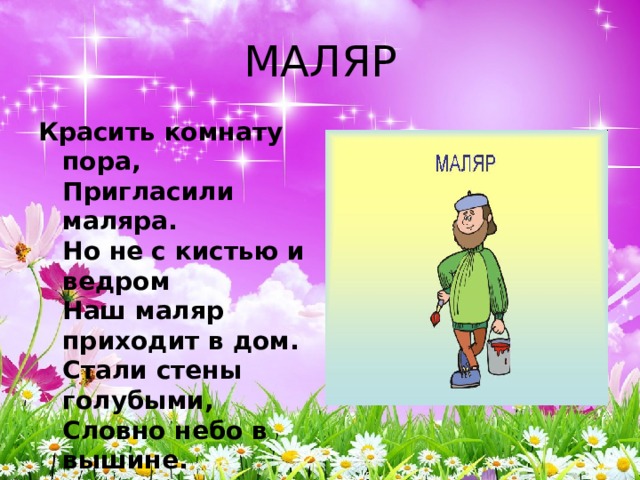 МАЛЯР Красить комнату пора,  Пригласили маляра.  Но не с кистью и ведром  Наш маляр приходит в дом.  Стали стены голубыми,  Словно небо в вышине.  Новый дом почти готов,  Примет к празднику жильцов. 