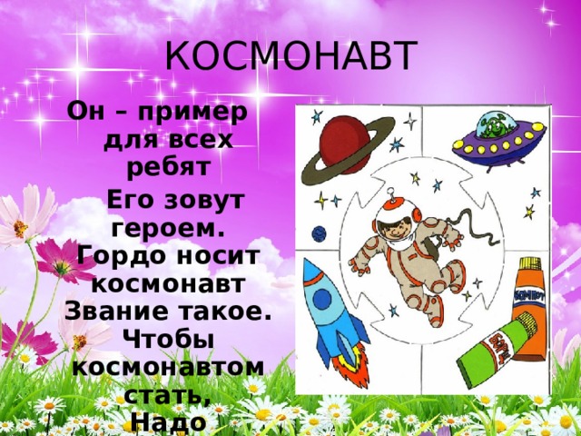 КОСМОНАВТ Он – пример для всех ребят  Его зовут героем.  Гордо носит космонавт  Звание такое.  Чтобы космонавтом стать,  Надо потрудиться:  День с зарядки начинать,  Хорошо учиться. 