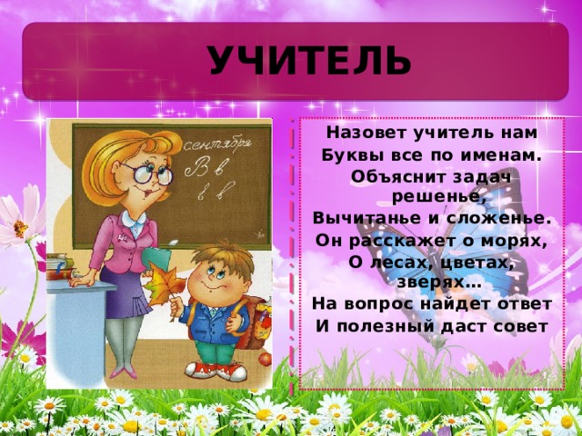 УЧИТЕЛЬ Назовет учитель нам Буквы все по именам. Объяснит задач решенье, Вычитанье и сложенье. Он расскажет о морях, О лесах, цветах, зверях… На вопрос найдет ответ И полезный даст совет 