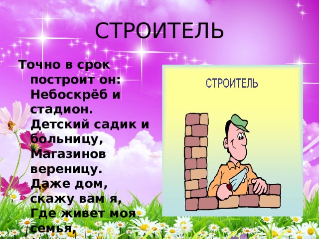СТРОИТЕЛЬ Точно в срок построит он:  Небоскрёб и стадион.  Детский садик и больницу,  Магазинов вереницу.  Даже дом, скажу вам я,  Где живет моя семья,  (и другие жители)  Строили - строители! 