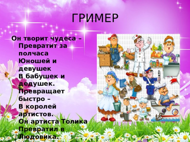 ГРИМЕР Он творит чудеса –  Превратит за полчаса  Юношей и девушек  В бабушек и дедушек.  Превращает быстро –  В королей артистов.  Он артиста Толика  Превратил в Людовика.  А артистку Свету –  В юную Джульетту.  Режиссер доволен,  Он кричит: Мотор!  И над новой ролью  Трудится гримёр.    