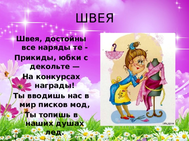 ШВЕЯ Швея, достойны все наряды те - Прикиды, юбки с декольте — На конкурсах награды! Ты вводишь нас в мир писков мод, Ты топишь в наших душах лед. 