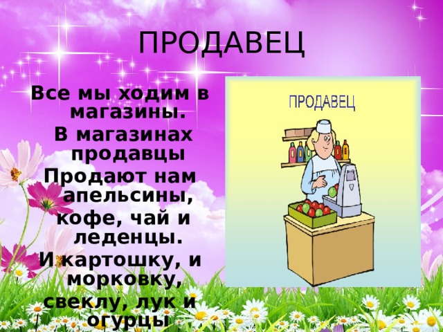 ПРОДАВЕЦ Все мы ходим в магазины.  В магазинах продавцы Продают нам апельсины,  кофе, чай и леденцы. И картошку, и морковку, свеклу, лук и огурцы Быстро, вежливо и ловко  нам завесят продавцы. 