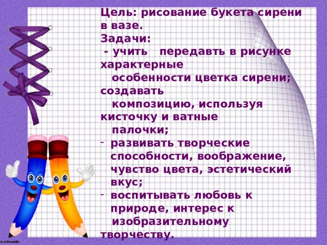 Цель: рисование букета сирени в вазе. Задачи:  - учить передавть в рисунке характерные  особенности цветка сирени; создавать  композицию, используя кисточку и ватные  палочки; развивать творческие способности, воображение, чувство цвета, эстетический вкус; воспитывать любовь к природе, интерес к  изобразительному творчеству.   