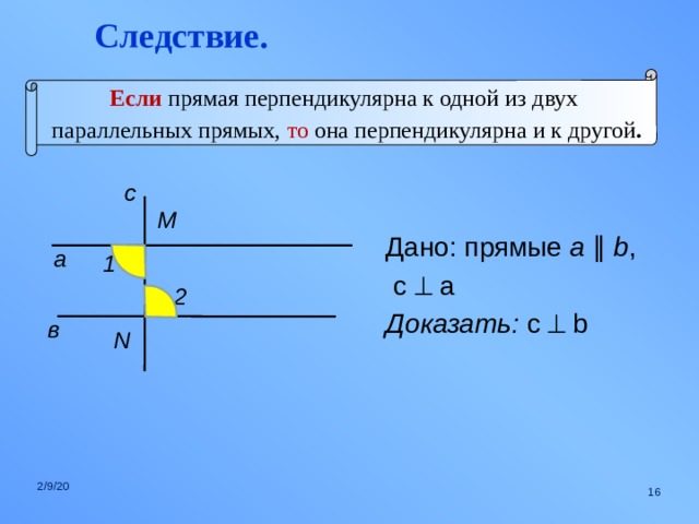 Следствие. Если  прямая перпендикулярна к одной из двух  параллельных прямых, то она перпендикулярна и к другой . с M Дано: прямые a  ∥  b ,  c  a Доказать: c  b  а 1 2 в N 2/9/20  