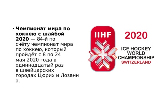 Чемпионат мира по хоккею с шайбой 2020  — 84-й по счёту чемпионат мира по хоккею, который пройдёт с 8 по 24 мая 2020 года в одиннадцатый раз в швейцарских городах Цюрих и Лозанна.  