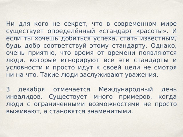 Ни для кого не секрет, что в современном мире существует определённый «стандарт красоты». И если ты хочешь добиться успеха, стать известным, будь добр соответствуй этому стандарту. Однако, очень приятно, что время от времени появляются люди, которые игнорируют все эти стандарты и условности и просто идут к своей цели не смотря ни на что. Такие люди заслуживают уважения. 3 декабря отмечается Международный день инвалидов. Существует много примеров, когда люди с ограниченными возможностями не просто выживают, а становятся знаменитыми. 