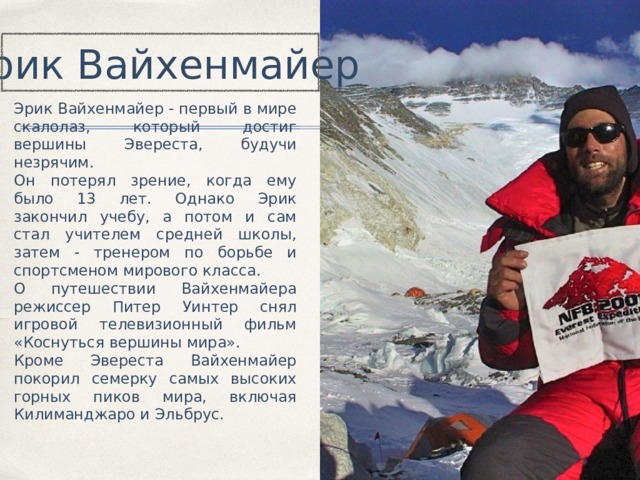 Эрик Вайхенмайер Эрик Вайхенмайер - первый в мире скалолаз, который достиг вершины Эвереста, будучи незрячим. Он потерял зрение, когда ему было 13 лет. Однако Эрик закончил учебу, а потом и сам стал учителем средней школы, затем - тренером по борьбе и спортсменом мирового класса. О путешествии Вайхенмайера режиссер Питер Уинтер снял игровой телевизионный фильм «Коснуться вершины мира». Кроме Эвереста Вайхенмайер покорил семерку самых высоких горных пиков мира, включая Килиманджаро и Эльбрус. 