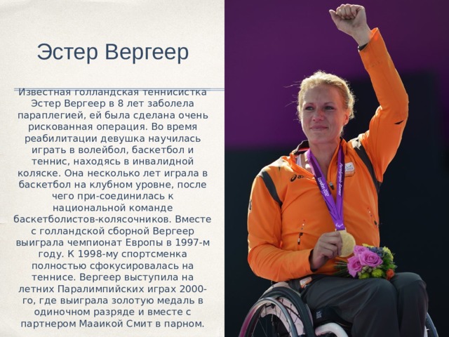 Эстер Вергеер Известная голландская теннисистка Эстер Вергеер в 8 лет заболела параплегией, ей была сделана очень рискованная операция. Во время реабилитации девушка научилась играть в волейбол, баскетбол и теннис, находясь в инвалидной коляске. Она несколько лет играла в баскетбол на клубном уровне, после чего при-соединилась к национальной команде баскетболистов-колясочников. Вместе с голландской сборной Вергеер выиграла чемпионат Европы в 1997-м году. К 1998-му спортсменка полностью сфокусировалась на теннисе. Вергеер выступила на летних Паралимпийских играх 2000-го, где выиграла золотую медаль в одиночном разряде и вместе с партнером Мааикой Смит в парном. 