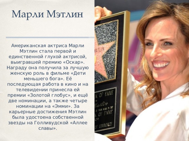  Марли Мэтлин Американская актриса Марли Мэтлин стала первой и единственной глухой актрисой, выигравшей премию «Оскар». Награду она получила за лучшую женскую роль в фильме «Дети меньшего бога». Её последующая работа в кино и на телевидении принесла ей премии «Золотой глобус», и ещё две номинации, а также четыре номинации на «Эмми». За карьерные достижения Мэтлин была удостоена собственной звезды на Голливудской «Аллее славы». 