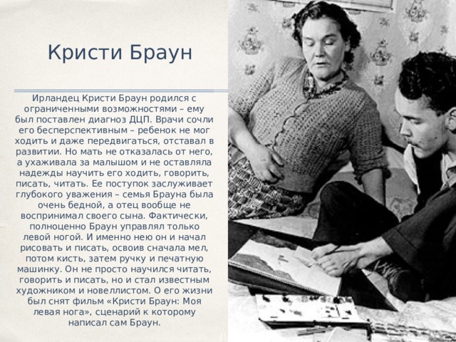 Кристи Браун Ирландец Кристи Браун родился с ограниченными возможностями – ему был поставлен диагноз ДЦП. Врачи сочли его бесперспективным – ребенок не мог ходить и даже передвигаться, отставал в развитии. Но мать не отказалась от него, а ухаживала за малышом и не оставляла надежды научить его ходить, говорить, писать, читать. Ее поступок заслуживает глубокого уважения – семья Брауна была очень бедной, а отец вообще не воспринимал своего сына. Фактически, полноценно Браун управлял только левой ногой. И именно нею он и начал рисовать и писать, освоив сначала мел, потом кисть, затем ручку и печатную машинку. Он не просто научился читать, говорить и писать, но и стал известным художником и новеллистом. О его жизни был снят фильм «Кристи Браун: Моя левая нога», сценарий к которому написал сам Браун. 
