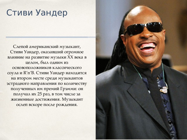 Стиви Уандер Слепой американский музыкант, Стиви Уандер, оказавший огромное влияние на развитие музыки XX века в целом, был одним из основоположников классического соула и R’n’B. Стиви Уандер находится на втором месте среди музыкантов эстрадного направления по количеству полученных им премий Грэмми: он получал их 25 раз, в том числе за жизненные достижения. Музыкант ослеп вскоре после рождения. 