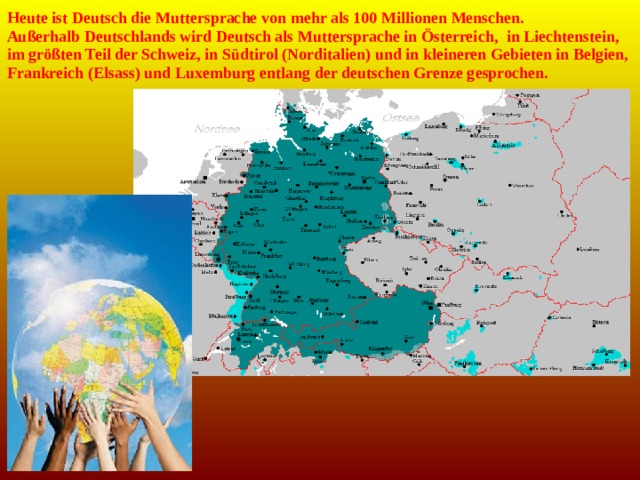 Heute ist Deutsch die Muttersprache von mehr als 100 Millionen Menschen. Außerhalb Deutschlands wird Deutsch als Muttersprache in Österreich,  in Liechtenstein, im größten Teil der Schweiz, in Südtirol (Norditalien) und in kleineren Gebieten in Belgien, Frankreich (Elsass) und Luxemburg entlang der deutschen Grenze gesprochen. 