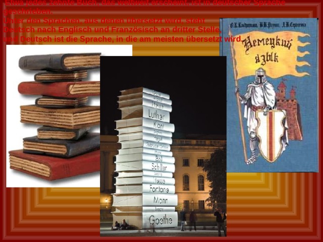  Etwa jedes zehnte Buch, das weltweit erscheint, ist in deutscher Sprache geschrieben. Unter den Sprachen, aus denen übersetzt wird, steht Deutsch nach Englisch und Französisch an dritter Stelle, und Deutsch ist die Sprache, in die am meisten übersetzt wird. 