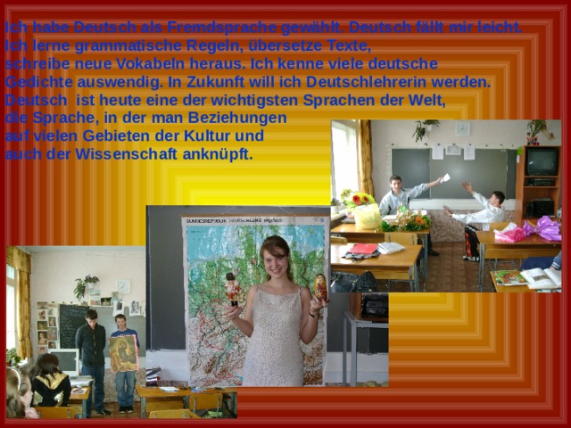 Ich habe Deutsch als Fremdsprache gewählt. Deutsch fällt mir leicht. Ich lerne grammatische Regeln, übersetze Texte, schreibe neue Vokabeln heraus. Ich kenne viele deutsche Gedichte auswendig. In Zukunft will ich Deutschlehrerin werden. Deutsch ist heute eine der wichtigsten Sprachen der Welt, die Sprache, in der man Beziehungen auf vielen Gebieten der Kultur und auch der Wissenschaft anknüpft. 