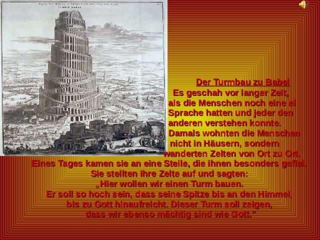  Der Turmbau zu Babel  Es geschah vor langer Zeit,  als die Menschen noch eine ei  Sprache hatten und jeder den  anderen verstehen konnte.  Damals wohnten die Menschen  nicht in Häusern, sondern  wanderten Zelten von Ort zu Ort.  Eines Tages kamen sie an eine Stelle, die ihnen besonders gefiel.  Sie stellten ihre Zelte auf und sagten: „ Hier wollen wir einen Turm bauen.  Er soll so hoch sein, dass seine Spitze bis an den Himmel,  bis zu Gott hinaufreicht. Dieser Turm soll zeigen,  dass wir ebenso mächtig sind wie Gott.