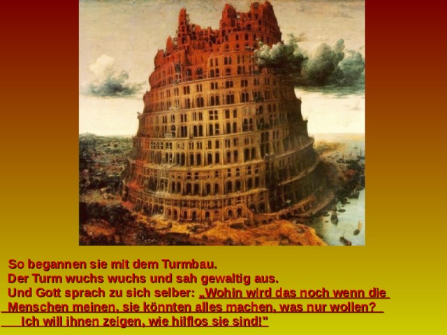   So begannen sie mit dem Turmbau.  Der Turm wuchs wuchs und sah gewaltig aus.  Und Gott sprach zu sich selber: „Wohin wird das noch wenn die   Menschen meinen, sie könnten alles machen, was nur wollen?  Ich will ihnen zeigen, wie hilflos sie sind!