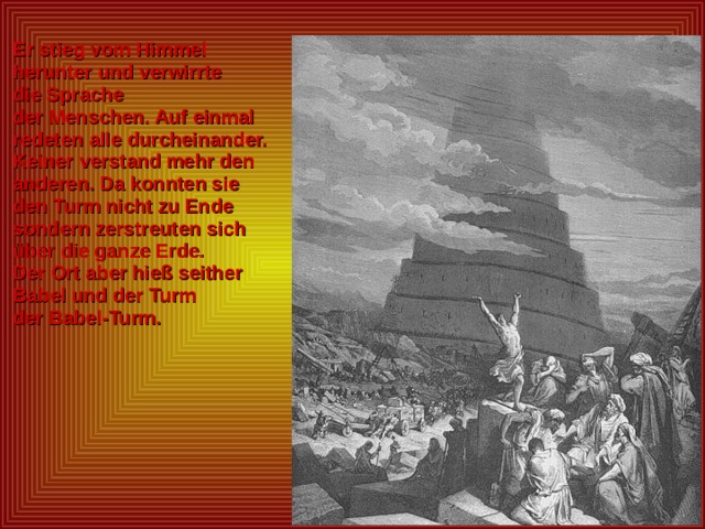  Er stieg vom Himmel  herunter und verwirrte  die Sprache  der Menschen. Auf einmal  redeten alle durcheinander.  Keiner verstand mehr den  anderen. Da konnten sie  den Turm nicht zu Ende  sondern zerstreuten sich  über die ganze Erde.  Der Ort aber hieß seither  Babel und der Turm  der Babel-Turm.  