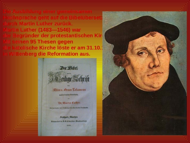 Die Ausbildung einer gemeinsamen Hochsprache geht auf die Bibelübersetzung durch Martin Luther zurück. Martin Luther (1483—1546) war der Begründer der protestantischen Kirche. Mit seinen 95 Thesen gegen die katolische Kirche löste er am 31.10.1517 in Wittenberg die Reformation aus. 