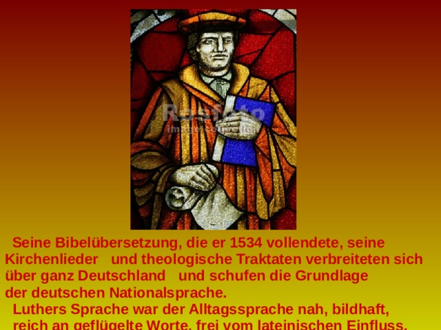  Seine Bibelübersetzung, die er 1534 vollendete, seine Kirchenlieder und theologische Traktaten verbreiteten sich über ganz Deutschland und schufen die Grundlage der deutschen Nationalsprache.  Luthers Sprache war der Alltagssprache nah, bildhaft,  reich an geflügelte Worte, frei vom lateinischen Einfluss. 